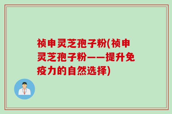 祯申灵芝孢子粉(祯申灵芝孢子粉——提升免疫力的自然选择)