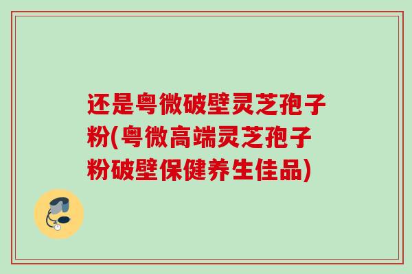 还是粤微破壁灵芝孢子粉(粤微高端灵芝孢子粉破壁保健养生佳品)