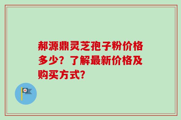 郝源鼎灵芝孢子粉价格多少？了解最新价格及购买方式？