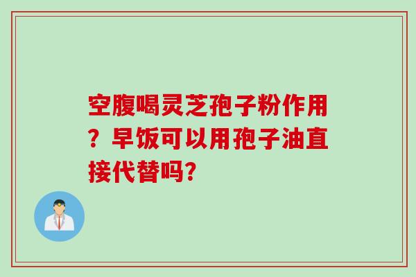 空腹喝灵芝孢子粉作用？早饭可以用孢子油直接代替吗？