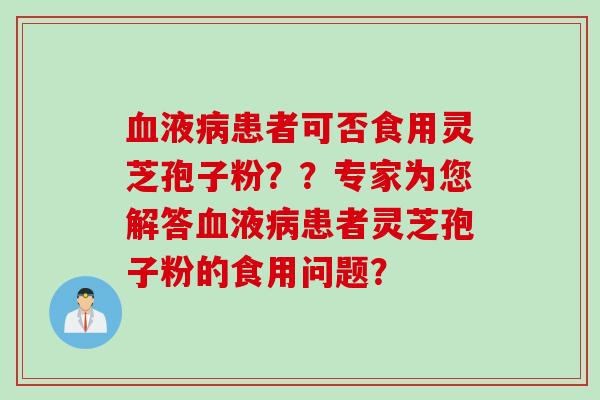 血液病患者可否食用灵芝孢子粉？？专家为您解答血液病患者灵芝孢子粉的食用问题？