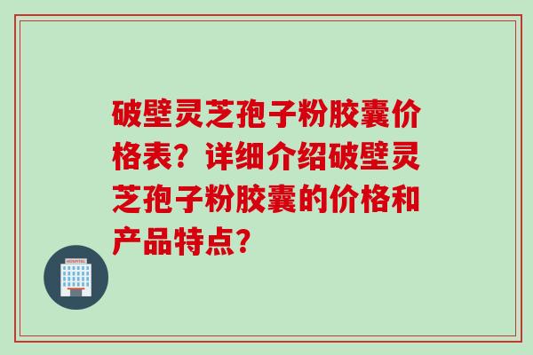 破壁灵芝孢子粉胶囊价格表？详细介绍破壁灵芝孢子粉胶囊的价格和产品特点？