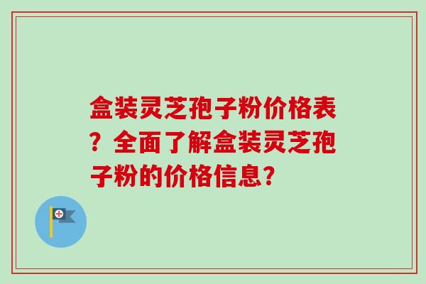 盒装灵芝孢子粉价格表？全面了解盒装灵芝孢子粉的价格信息？
