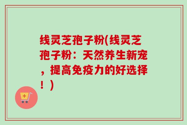 线灵芝孢子粉(线灵芝孢子粉：天然养生新宠，提高免疫力的好选择！)