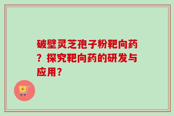 破壁灵芝孢子粉靶向药？探究靶向药的研发与应用？