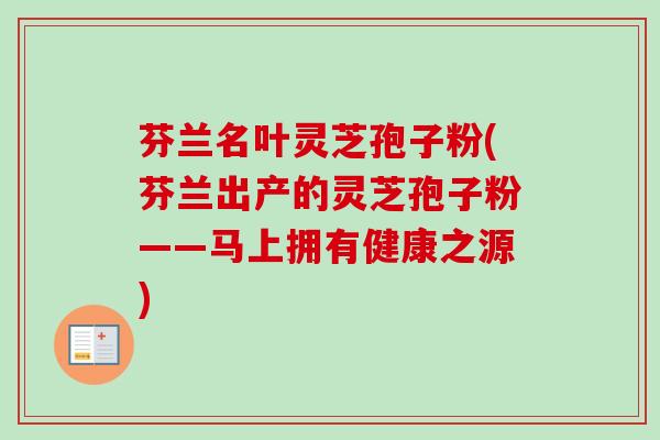 芬兰名叶灵芝孢子粉(芬兰出产的灵芝孢子粉——马上拥有健康之源)