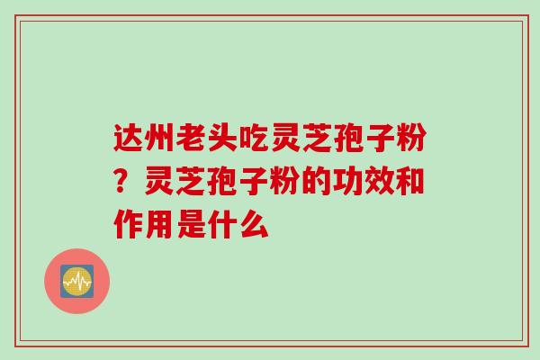 达州老头吃灵芝孢子粉？灵芝孢子粉的功效和作用是什么