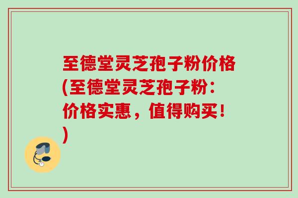 至德堂灵芝孢子粉价格(至德堂灵芝孢子粉：价格实惠，值得购买！)