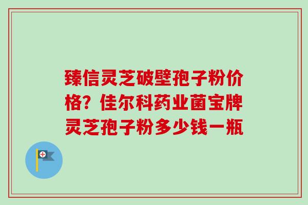 臻信灵芝破壁孢子粉价格？佳尔科药业菌宝牌灵芝孢子粉多少钱一瓶