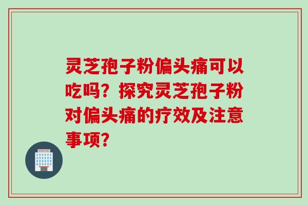灵芝孢子粉偏头痛可以吃吗？探究灵芝孢子粉对偏头痛的疗效及注意事项？