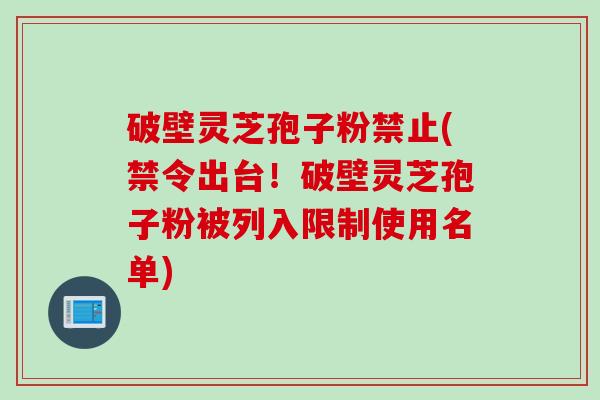 破壁灵芝孢子粉禁止(禁令出台！破壁灵芝孢子粉被列入限制使用名单)