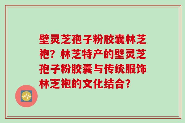 壁灵芝孢子粉胶囊林芝袍？林芝特产的壁灵芝孢子粉胶囊与传统服饰林芝袍的文化结合？