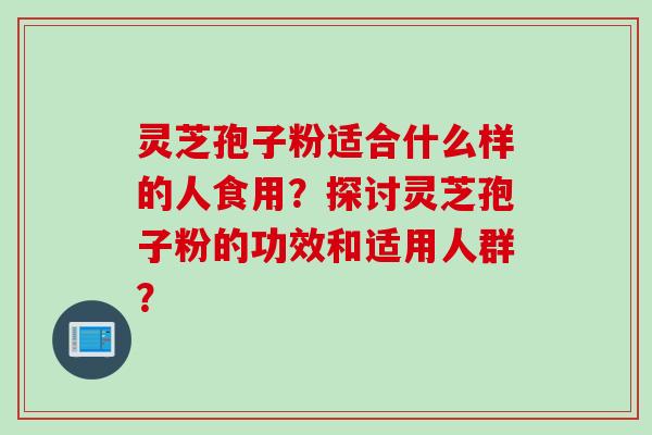 灵芝孢子粉适合什么样的人食用？探讨灵芝孢子粉的功效和适用人群？