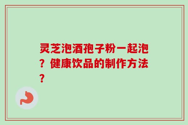 灵芝泡酒孢子粉一起泡？健康饮品的制作方法？