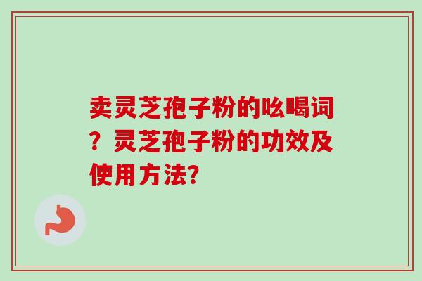 卖灵芝孢子粉的吆喝词？灵芝孢子粉的功效及使用方法？