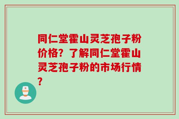 同仁堂霍山灵芝孢子粉价格？了解同仁堂霍山灵芝孢子粉的市场行情？