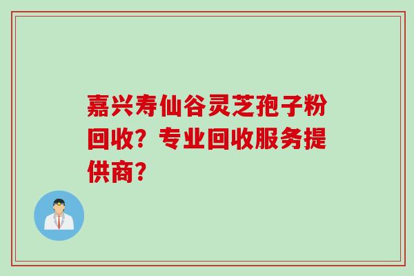 嘉兴寿仙谷灵芝孢子粉回收？专业回收服务提供商？