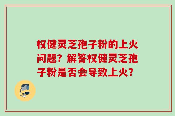 权健灵芝孢子粉的上火问题？解答权健灵芝孢子粉是否会导致上火？