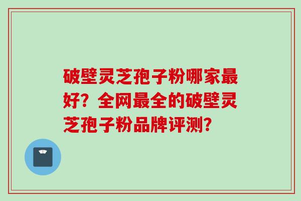破壁灵芝孢子粉哪家最好？全网最全的破壁灵芝孢子粉品牌评测？