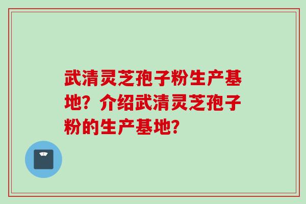 武清灵芝孢子粉生产基地？介绍武清灵芝孢子粉的生产基地？