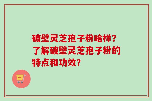 破壁灵芝孢子粉啥样？了解破壁灵芝孢子粉的特点和功效？