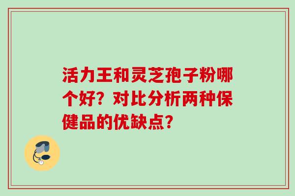 活力王和灵芝孢子粉哪个好?对比分析两种保健品的优缺点? 活力王和灵芝孢子粉哪个好?对比分析两种保健品的优缺点?