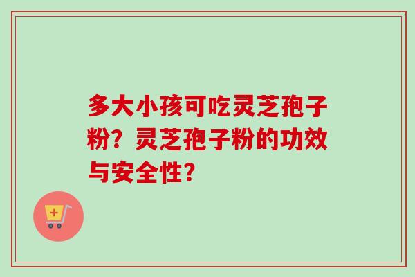 多大小孩可吃灵芝孢子粉？灵芝孢子粉的功效与安全性？