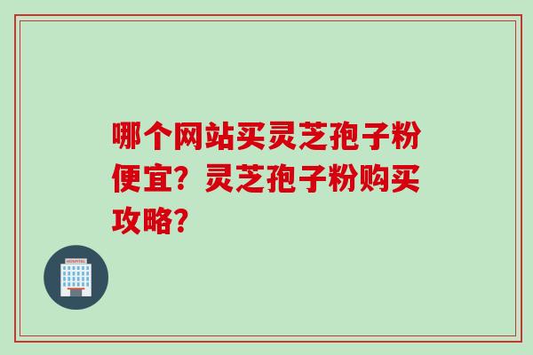 哪个网站买灵芝孢子粉便宜？灵芝孢子粉购买攻略？