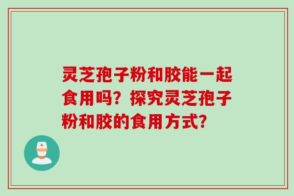 灵芝孢子粉和胶能一起食用吗？探究灵芝孢子粉和胶的食用方式？