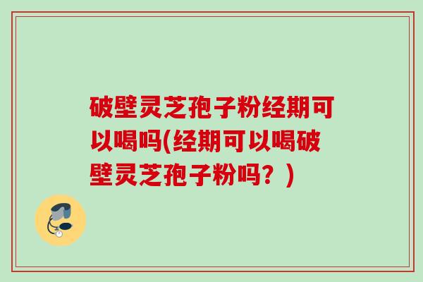 破壁灵芝孢子粉经期可以喝吗(经期可以喝破壁灵芝孢子粉吗？)