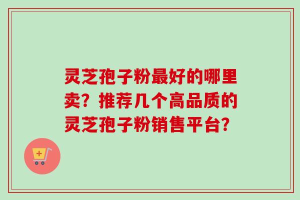 灵芝孢子粉最好的哪里卖？推荐几个高品质的灵芝孢子粉销售平台？