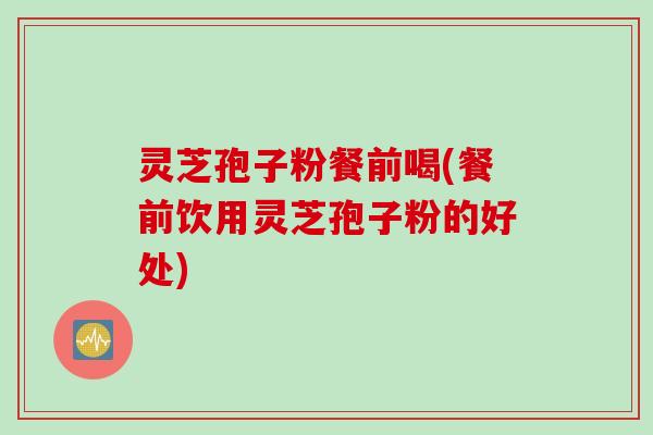 灵芝孢子粉餐前喝(餐前饮用灵芝孢子粉的好处)