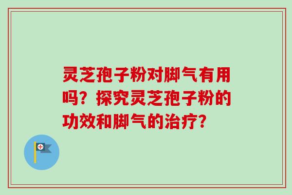 灵芝孢子粉对脚气有用吗？探究灵芝孢子粉的功效和脚气的治疗？