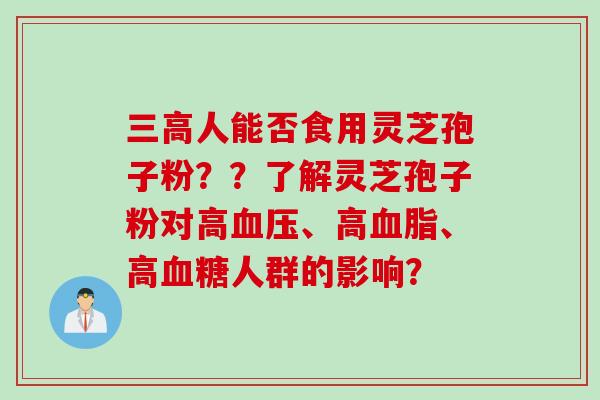三高人能否食用灵芝孢子粉？？了解灵芝孢子粉对高血压、高血脂、高血糖人群的影响？