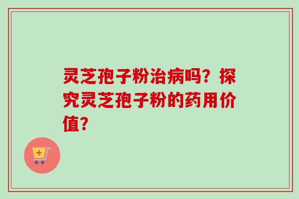 灵芝孢子粉治病吗？探究灵芝孢子粉的药用价值？