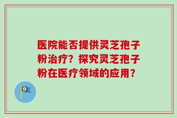 医院能否提供灵芝孢子粉治疗？探究灵芝孢子粉在医疗领域的应用？