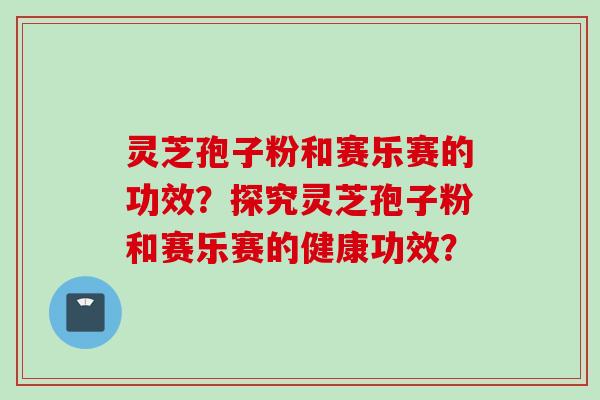 灵芝孢子粉和赛乐赛的功效？探究灵芝孢子粉和赛乐赛的健康功效？