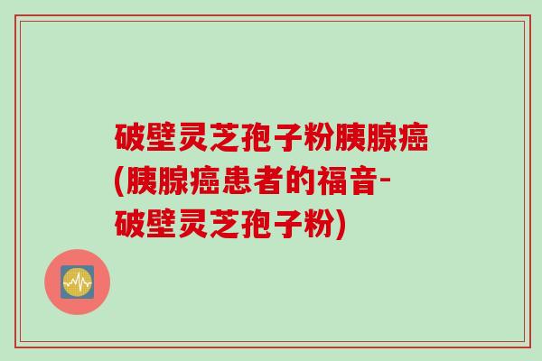 破壁灵芝孢子粉胰腺癌(胰腺癌患者的福音-破壁灵芝孢子粉)