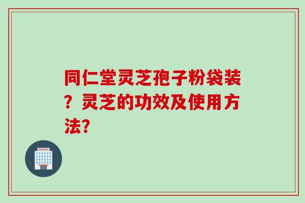 同仁堂灵芝孢子粉袋装？灵芝的功效及使用方法？