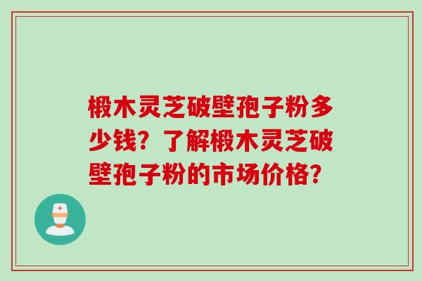 椴木灵芝破壁孢子粉多少钱？了解椴木灵芝破壁孢子粉的市场价格？