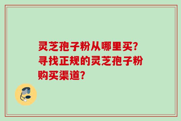 灵芝孢子粉从哪里买？寻找正规的灵芝孢子粉购买渠道？