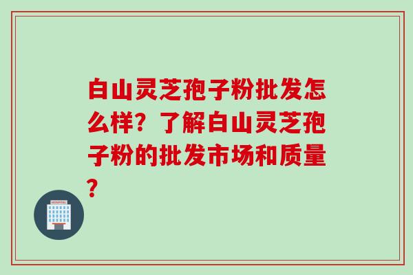 白山灵芝孢子粉批发怎么样？了解白山灵芝孢子粉的批发市场和质量？