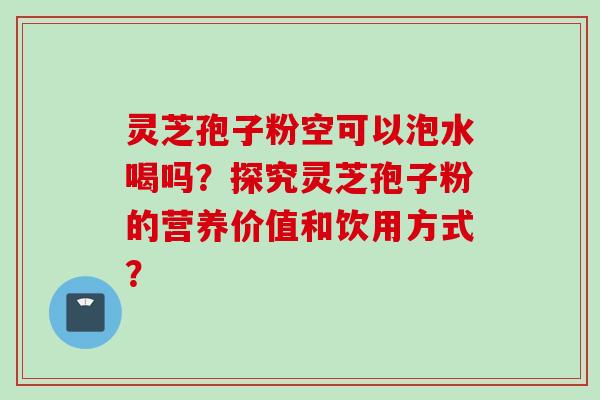 灵芝孢子粉空可以泡水喝吗？探究灵芝孢子粉的营养价值和饮用方式？