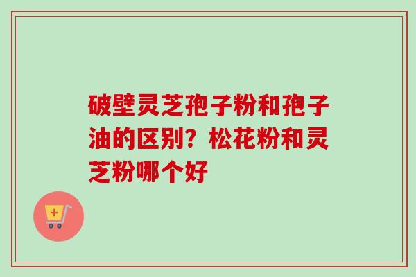 破壁灵芝孢子粉和孢子油的区别？松花粉和灵芝粉哪个好