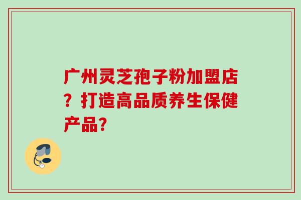 广州灵芝孢子粉加盟店？打造高品质养生保健产品？