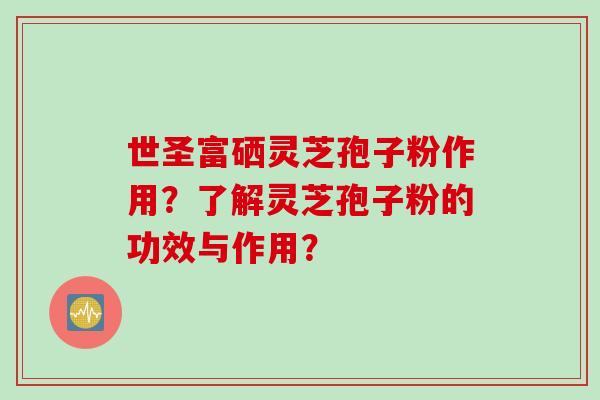 世圣富硒灵芝孢子粉作用？了解灵芝孢子粉的功效与作用？