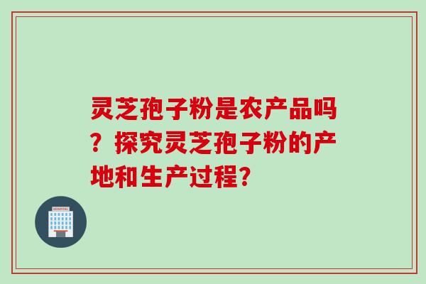 灵芝孢子粉是农产品吗？探究灵芝孢子粉的产地和生产过程？