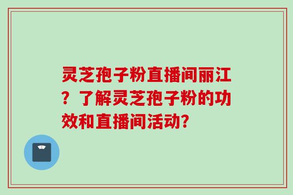 灵芝孢子粉直播间丽江？了解灵芝孢子粉的功效和直播间活动？