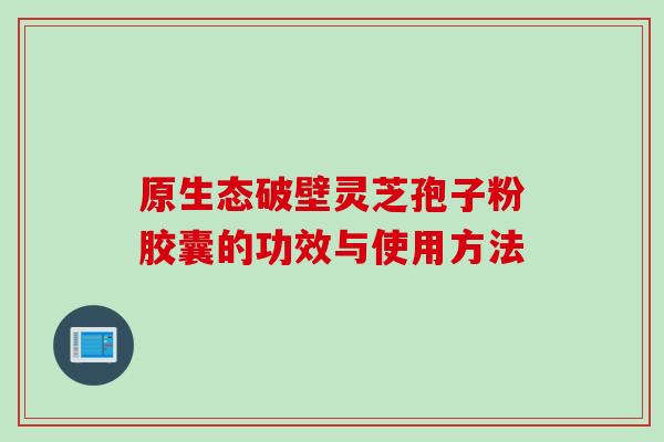 原生态破壁灵芝孢子粉胶囊的功效与使用方法