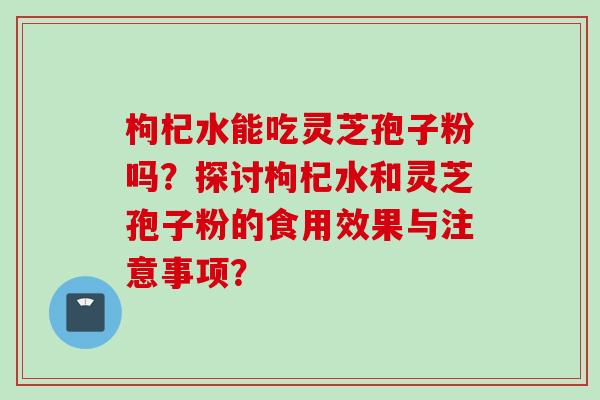 枸杞水能吃灵芝孢子粉吗？探讨枸杞水和灵芝孢子粉的食用效果与注意事项？
